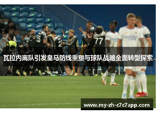 瓦拉内离队引发皇马防线重塑与球队战略全面转型探索 瓦拉内离队引发皇马防线重塑与球队战略全面转型探索