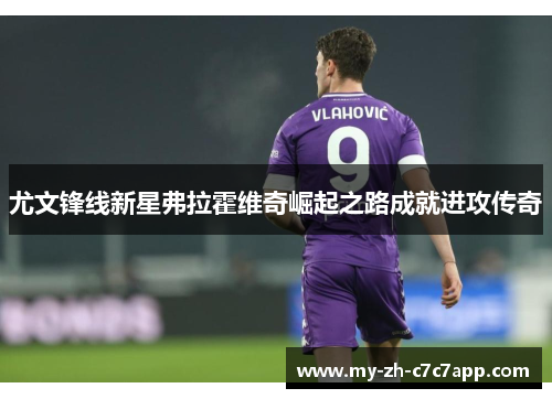 尤文锋线新星弗拉霍维奇崛起之路成就进攻传奇 尤文锋线新星弗拉霍维奇崛起之路成就进攻传奇
